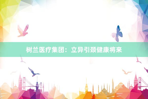 树兰医疗集团：立异引颈健康将来